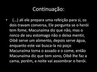 Continuação: 
• (...) ali ele prepara uma refeição para si, os 
dois travam conversa, Ele pergunta se o herói 
tem fome, Macunaíma diz que não, mas o 
ronco de seu estomago não o deixa mentir, 
Oibê serve um alimento, depois serve água, 
enquanto este vai busca-la no poço 
Macunaíma toma o assado e o come, então 
Macunaíma diz que tem sono, Oibê lhe faz a 
cama, porém, a noite vai assombrar o herói. 
 