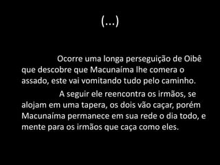 (...) 
Ocorre uma longa perseguição de Oibê 
que descobre que Macunaíma lhe comera o 
assado, este vai vomitando tudo pelo caminho. 
A seguir ele reencontra os irmãos, se 
alojam em uma tapera, os dois vão caçar, porém 
Macunaíma permanece em sua rede o dia todo, e 
mente para os irmãos que caça como eles. 
 