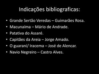 Indicações bibliograficas: 
• Grande Sertão Veredas – Guimarães Rosa. 
• Macunaíma – Mário de Andrade. 
• Patativa do Assaré. 
• Capitães da Areia – Jorge Amado. 
• O guarani/ Iracema – José de Alencar. 
• Navio Negreiro – Castro Alves. 
