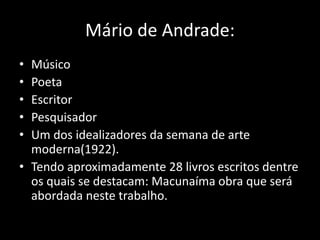 Mário de Andrade: 
• Músico 
• Poeta 
• Escritor 
• Pesquisador 
• Um dos idealizadores da semana de arte 
moderna(1922). 
• Tendo aproximadamente 28 livros escritos dentre 
os quais se destacam: Macunaíma obra que será 
abordada neste trabalho. 
 