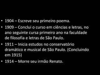 • 1904 – Escreve seu primeiro poema. 
• 1909 – Conclui o curso em ciências e letras, no 
ano seguinte cursa primeiro ano na faculdade 
de filosofia e letras de São Paulo. 
• 1911 – Inicia estudos no conservatório 
dramático e musical de São Paulo. (Concluindo 
em 1915) 
• 1914 – Morre seu irmão Renato. 
 