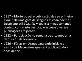 • 1917 – Morte do pai e publicação de seu primeiro 
livro: “ Há uma gota de sangue em cada poema “. 
Deste ano até 1921 faz viagens a minas tomando 
contato com a arte barroca, e escreve diversas 
publicações em jornais. 
• 1922 – Participação na semana de arte moderna 
de 13 a 18 de fevereiro. 
• 1926 – Férias em Araraquara onde inicia o a 
escrita de Macunaíma que será publicado dois 
anos depois. 
 