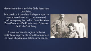 Macunaíma é um anti-herói da literatura
brasileira.
Macunaíma é um deus indígena, que na
verdade reúne em si o bem e o mal,
conforme pesquisa do livroVon Roraima
Zum Orenoco (De Roraima ao Orinoco)
de Koch-Grünberg.
É uma síntese de raças e culturas
distintas e representa simultaneamente
os povos brasileiro e latino-americano.
 