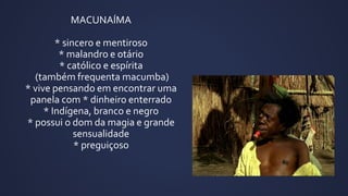 MACUNAÍMA
* sincero e mentiroso
* malandro e otário
* católico e espírita
(também frequenta macumba)
* vive pensando em encontrar uma
panela com * dinheiro enterrado
* Indígena, branco e negro
* possui o dom da magia e grande
sensualidade
* preguiçoso
 