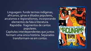 Linguagem: funde termos indígenas,
africanos, gírias e ditados populares,
arcaísmos e regionalismos, incorporando
elementos da fala à literatura.
Rapsódia: fragmentos de cantos
populares.
Capítulos interdependentes que juntos
formam uma única história. Separados
transformam-se em contos.
 