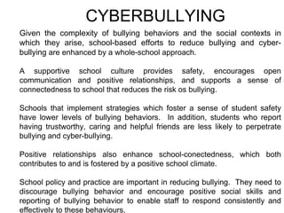 CYBERBULLYING
Given the complexity of bullying behaviors and the social contexts in
which they arise, school-based efforts to reduce bullying and cyber-
bullying are enhanced by a whole-school approach.
A supportive school culture provides safety, encourages open
communication and positive relationships, and supports a sense of
connectedness to school that reduces the risk os bullying.
Schools that implement strategies which foster a sense of student safety
have lower levels of bullying behaviors. In addition, students who report
having trustworthy, caring and helpful friends are less likely to perpetrate
bullying and cyber-bullying.
Positive relationships also enhance school-conectedness, which both
contributes to and is fostered by a positive school climate.
School policy and practice are important in reducing bullying. They need to
discourage bullying behavior and encourage positive social skills and
reporting of bullying behavior to enable staff to respond consistently and
effectively to these behaviours.
 