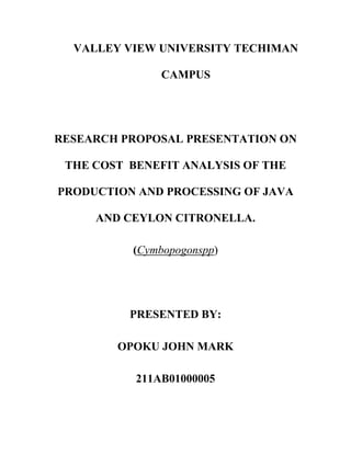 VALLEY VIEW UNIVERSITY TECHIMAN
CAMPUS

RESEARCH PROPOSAL PRESENTATION ON
THE COST BENEFIT ANALYSIS OF THE
PRODUCTION AND PROCESSING OF JAVA
AND CEYLON CITRONELLA.
(Cymbopogonspp)

PRESENTED BY:
OPOKU JOHN MARK
211AB01000005

 
