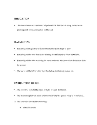 IRRIGATION
•

Since the rains are not consistent, irrigation will be done once in every 10 days as the
plant required. Sprinkler irrigation will be used.

HARVESTING
•

Harvesting will begin five to six months after the plants begin to grow.

•

Harvesting will be done early in the morning and be completed before 12 O’clock.

•

Harvesting will be done by cutting the leaves and some part of the stock about 15cm from
the ground.

•

The leaves will be left to wither for 24hrs before distillation is carried out.

EXTRACTION OF OIL
•

The oil will be extracted by means of hydro or steam distillation.

•

The distillation plant will be set up immediately after the grass is ready to be harvested.

 The setup will consist of the following:
 2 Metallic drums

 