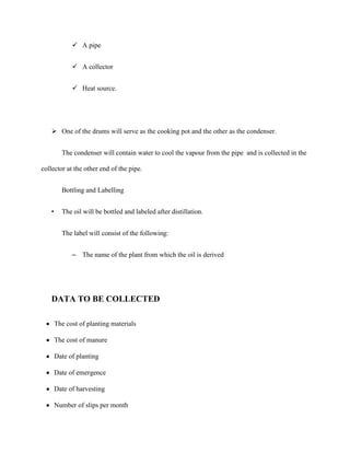  A pipe
 A collector
 Heat source.

 One of the drums will serve as the cooking pot and the other as the condenser.
The condenser will contain water to cool the vapour from the pipe and is collected in the
collector at the other end of the pipe.
Bottling and Labelling
•

The oil will be bottled and labeled after distillation.
The label will consist of the following:
– The name of the plant from which the oil is derived

DATA TO BE COLLECTED
The cost of planting materials
The cost of manure
Date of planting
Date of emergence
Date of harvesting
Number of slips per month

 