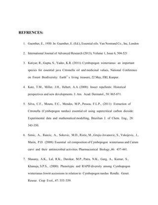 REFRENCES:
1. Guenther, E., 1950. In: Guenther, E. (Ed.), Essential oils. Van Nostrand Co., Inc, London
2. International Journal of Advanced Research (2013), Volume 1, Issue 6, 504-521
3. Katiyar, R., Gupta, S., Yadav, K.R. (2011): Cymbopogon winterianus: an important
species for essential java Citronella oil and medicinal values, National Conference
on Forest Biodiversity: Earth‟ s living treasure, 22 May, FRI, Kanpur.
4. Katz, T.M., Miller, J.H., Hebert, A.A. (2008): Insect repellents: Historical
perspectives and new developments. J. Am. Acad. Dermatol., 58: 865-871.
5. Silva, C.F., Moura, F.C., Mendes, M.P., Pessoa, F.L.P., (2011): Extraction of
Citronella (Cymbopogon nardus) essential oil using supercritical carbon dioxide:
Experimental data and mathematical modelling, Brazilian J. of Chem. Eng., 28:
343-350.
6. Simic, A., Rancic, A., Sokovic, M.D., Ristic, M., Grujic-Jovanovic, S., Vukojevic, J.,
Marin, P.D. (2008): Essential oil composition of Cymbopogon winterianus and Carum
carvi and their antimicrobial activities. Pharmaceutical Biology.,46: 437-441.
7. Shasany, A.K., Lal, R.K., Darokar, M.P., Patra, N.K., Garg, A., Kumar, S.,
Khanuja, S.P.S., (2000): Phenotypic and RAPD diversity among Cymbopogon
winterianus Jowitt accessions in relation to Cymbopogon nardus Rendle. Genet.
Resour. Crop Evol., 47: 553–559.

 