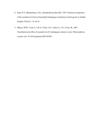 8. Kaul, P.N., Bhattacharya, A.K., and Rajeshwara Rao B.R. 1997. Chemical composition
of the essential oil of Java Citronella(Cymbopogon winterianus Jowitt) grown in Andhra
Pradesh. PAFAI J. 19: 29-33
9. Blanco, M.M., Costa, C.A.R.A., Freire, A.O., santos Jr., J.G., Costa, M., 2007.

Neurobehavioral effect of essential oil of Cymbopogon citrates in mice. Phytomedicine,
in press, doi: 10.1016/j.phymed.2007.04.007.

 