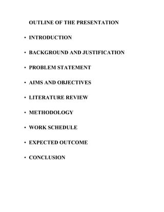 OUTLINE OF THE PRESENTATION
• INTRODUCTION
• BACKGROUND AND JUSTIFICATION
• PROBLEM STATEMENT
• AIMS AND OBJECTIVES
• LITERATURE REVIEW
• METHODOLOGY
• WORK SCHEDULE
• EXPECTED OUTCOME
• CONCLUSION

 