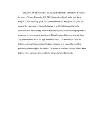 Presently, 300-350 tons of oil are produced in the India for the last 6-8 years in
the states of Assam, Karnataka, U.P, M.P, Maharashtra, Tamil Nadu, and West
Bengal. Areas receiving good and distributed rainfalls throughout the year are
suitable for cultivation of Citronella (Katiyar et al. 2011).In Ghana Citronella
cultivation was introduced by Amansie Resolute as part of its restoration programme as
a response to environmental requirement. The cultivation of this crop attracted about
70% of the farmers due to the high demand for its oil. The Ministry Of Trade and
Industry realizing the potentials of the plant also came in to support by providing
processing plant to support the farmers. The people at Morrison, a village around Axim
In the western region are also noted to be into production of citronella.

 