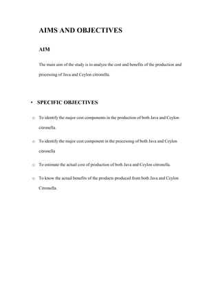 AIMS AND OBJECTIVES
AIM
The main aim of the study is to analyze the cost and benefits of the production and
processing of Java and Ceylon citronella.

• SPECIFIC OBJECTIVES
o To identify the major cost components in the production of both Java and Ceylon
citronella.
o To identify the major cost component in the processing of both Java and Ceylon
citronella
o To estimate the actual cost of production of both Java and Ceylon citronella.
o To know the actual benefits of the products produced from both Java and Ceylon
Citronella.

 