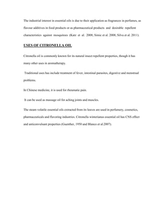 The industrial interest in essential oils is due to their application as fragrances in perfumes, as
flavour additives in food products or as pharmaceutical products and desirable repellent
characteristics against mosquitoes (Katz et al. 2008; Simic et al. 2008; Silva et al. 2011).

USES OF CITRONELLA OIL
Citronella oil is commonly known for its natural insect repellent properties, though it has
many other uses in aromatherapy.
Traditional uses has include treatment of fever, intestinal parasites, digestive and menstrual
problems.
In Chinese medicine, it is used for rheumatic pain.
It can be used as massage oil for aching joints and muscles.
The steam volatile essential oils extracted from its leaves are used in perfumery, cosmetics,
pharmaceuticals and flavoring industries. Citronella winterianus essential oil has CNS effect
and anticonvulsant properties (Guenther, 1950 and Blanco et al.2007).

 