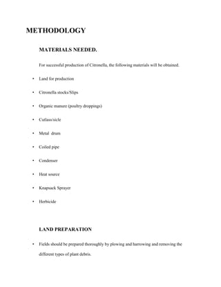 METHODOLOGY
MATERIALS NEEDED.
For successful production of Citronella, the following materials will be obtained.
•

Land for production

•

Citronella stocks/Slips

•

Organic manure (poultry droppings)

•

Cutlass/sicle

•

Metal drum

•

Coiled pipe

•

Condenser

•

Heat source

•

Knapsack Sprayer

•

Herbicide

LAND PREPARATION
•

Fields should be prepared thoroughly by plowing and harrowing and removing the
different types of plant debris.

 