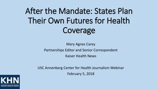 After the Mandate: States Plan
Their Own Futures for Health
Coverage
Mary Agnes Carey
Partnerships Editor and Senior Correspondent
Kaiser Health News
USC Annenberg Center for Health Journalism Webinar
February 5, 2018
 