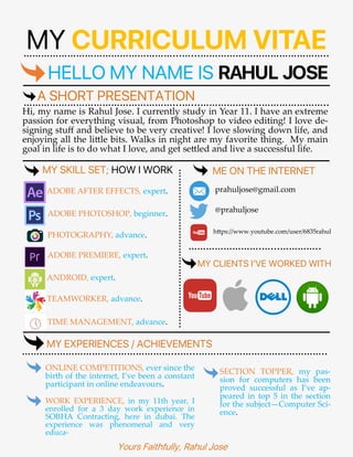 MY CURRICULUM VITAE……………………………………………...…...……………………………………..
HELLO MY NAME IS RAHUL JOSE
A SHORT PRESENTATION……………………………………………...…...……………………………………..
Hi, my name is Rahul Jose. I currently study in Year 11. I have an extreme
passion for everything visual, from Photoshop to video editing! I love de-
signing stuff and believe to be very creative! I love slowing down life, and
enjoying all the little bits. Walks in night are my favorite thing. My main
goal in life is to do what I love, and get settled and live a successful life.
…………………………….…...…………..MY SKILL SET; HOW I WORK
ADOBE AFTER EFFECTS, expert.
ADOBE PHOTOSHOP, beginner.
PHOTOGRAPHY, advance.
ADOBE PREMIERE, expert.
ANDROID, expert.
TEAMWORKER, advance.
TIME MANAGEMENT, advance.
ME ON THE INTERNET
prahuljose@gmail.com
@prahuljose
https://www.youtube.com/user/6835rahul
…………………….…...…………..
MY CLIENTS I’VE WORKED WITH
MY EXPERIENCES / ACHIEVEMENTS
……………………………………………...…...……………………………………..
ONLINE COMPETITIONS, ever since the
birth of the internet, I’ve been a constant
participant in online endeavours.
WORK EXPERIENCE, in my 11th year, I
enrolled for a 3 day work experience in
SOBHA Contracting, here in dubai. The
experience was phenomenal and very
educa-
SECTION TOPPER, my pas-
sion for computers has been
proved successful as I’ve ap-
peared in top 5 in the section
for the subject—Computer Sci-
ence.
Yours Faithfully, Rahul Jose
 
