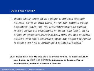 A moral panic? ‘… increasingly, morality has come to function through proxies, not in its own voice, but in and through other discursive forms, the two most important and closely related being the discourses of ‘harm’ and ‘risk’…In an epoch in which overt moralization runs the risk of being greeted with some suspicion, risks are frequently posed in such a way as to downplay a moral dimension.’  Alan Hunt, Risk and Moralization in Everyday Life. In Erickson, R.V. and Doyle, A.  Risk and Morality . University of Toronto Press Incorporated, Toronto, Canada 2003:182 