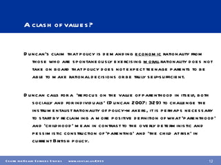 A clash of values? Duncan’s claim that policy is demanding  economic  rationality from those who are spontaneously exercising  moral  rationality does not take on board that policy does not expect teenage parents to be able to make rational decisions or be truly self-sufficient. Duncan calls for a  ‘refocus on the value of parenthood in itself, both socially and for individuals’ (Duncan 2007: 329) to challenge the instrumentalist rationality of policy-makers, it is perhaps necessary to start by reclaiming a more positive definition of what ‘parenthood’ and ‘childhood’ mean in contrast to the overly deterministic and pessimistic construction of ‘parenting’ and ‘the child at risk’ in current British policy. 
