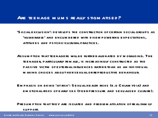 Are teenage mums really stigmatised? ‘ Social exclusion’: develops the construction of certain social groups as ‘vulnerable’ and encumbered with disempowering expectations, attitudes and psycho-cultural practices. Assumption that teenagers will be further alienated by moralising. The teenager, particularly female, is increasingly constructed as the passive victim of external influences rather than as an individual making choices about her sexual or reproductive behaviour. Emphasis on being ‘at risk’: Sexual health risks (e.g Chlamydia) and emotional risks of early sex (peer pressure and sexualised culture). Presumption that they are isolated and problematisation of real family support. 