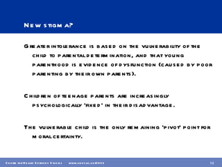 New stigma? Greater intolerance is based on the vulnerability of the child to parental determination, and that young parenthood is evidence of dysfunction (caused by poor parenting by their own parents). Children of teenage parents are increasingly psychologically ‘fixed’ in their disadvantage. The vulnerable child is the only remaining ‘pivot’ point for moral certainty. 