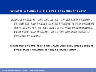 What is a parent in the eyes of current policy? ‘ Being a parent is - and should be - an intensely personal experience and parents can be effective in very different ways. However, we also have a growing understanding,  evidenced from research, about the characteristics of effective parenting.’ Secretary of State for Health, Alan Johnson, introduction to Every Parent Matters report, 15 March 2007 
