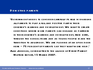 Demoting parents ‘ Government needs to consider carefully its role in enabling all parents to play a full and positive part in their children’s learning and development. We want to create conditions where more parents can engage as partners in their children’s learning and development, from birth, through the school years and as young people make the transition to adulthood. We are pushing at an open door here – 75 per cent of parents say they want more help.’ Alan Johnson, cover letter to the launch of Every Parent Matters report, 15 March 2007. 