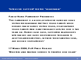 ‘ Intensive support’ for the ‘vulnerable’ Family Nurse Partnership Programme ‘ The partnership is a model of intensive nurse-led home visiting for vulnerable first time young parents which involves family nurses visiting young, disadvantaged young parents from early pregnancy until the child is two years old. Nurses build close, supportive relationships with families and guide inexperienced teenagers to adopt healthier lifestyles, improve their parenting skills, and become self-sufficient.’ 17 March 2008, DoH Press Release  ‘ Ministers urge frontline services to prioritise child health’ 