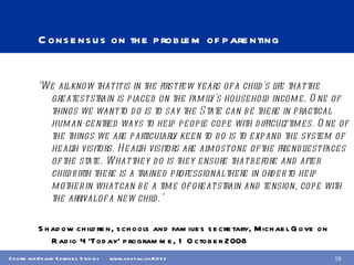 Consensus on the problem of parenting ‘ We all know that it is in the first few years of a child's life that the greatest strain is placed on the family's household income. One of things we want to do is to say the State can be there in practical human-centred ways to help people cope with difficult times. One of the things we are particularly keen to do is to expand the system of health visitors. Health visitors are almost one of the friendliest faces of the state. What they do is they ensure that before and after childbirth there is a trained professional there in order to help mother in what can be a time of great strain and tension, cope with the arrival of a new child.’ Shadow children, schools and families secretary, Michael Gove on Radio 4 ‘Today’ programme, 1 October 2008 