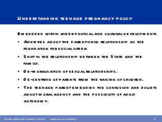 Understanding teenage pregnancy policy Embedded within wider political and cultural developments Anxieties about the parent-child relationship as the foundation for social order. Shift in the relationship between the State and the family. De-moralisation of sexual relationships. De-centring of parents from the raising of children. The teenage parent embodies the confusion and doubts about moral agency and the possibility of adult autonomy. 