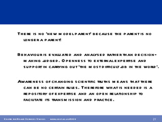 There is no ‘new model parent’ because the parent is no longer a parent! Behaviour is evaluated and analysed rather than decision-making judged. Openness to external expertise and support in carrying out ‘the most difficult job in the world’. Awareness of changing scientific truths means that there can be no certain rules. Therefore what is needed is a repository of expertise and an open relationship to facilitate its transmission and practice. 
