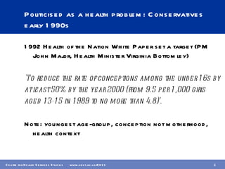 Politicised as a health problem: Conservatives early 1990s 1992 Health of the Nation White Paper set a target (PM John Major, Health Minister Virginia Bottomley) 'To reduce the rate of conceptions among the under 16s by  at least 50% by the year 2000 (from 9.5 per 1,000 girls  aged 13-15 in 1989 to no more than 4.8)'. Note: youngest age-group, conception not motherhood, health context 