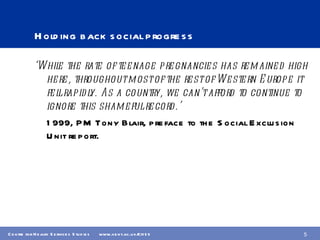 Holding back social progress ‘ While the rate of teenage pregnancies has remained high here, throughout most of the rest of Western Europe it fell rapidly. As a country, we can’t afford to continue to ignore this shameful record.’ 1999, PM Tony Blair, preface to the Social Exclusion Unit report. 