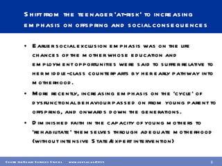 Shift from the teenager ‘at-risk’ to increasing emphasis on offspring and social consequences Earlier social exclusion emphasis was on the life chances of the mother whose education and employment opportunities were said to suffer relative to her middle-class counterparts by her early pathway into motherhood. More recently, increasing emphasis on the ‘cycle’ of dysfunctional behaviour passed on from young parent to offspring, and onwards down the generations. Diminished faith in the capacity of young mothers to ‘rehabilitate’ themselves through adequate motherhood (without intensive State/expert intervention) 