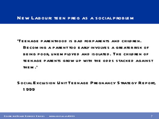 New Labour: teen preg as a social problem ‘ Teenage parenthood is bad for parents and children. Becoming a parent too early involves a greater risk of being poor, unemployed and isolated. The children of teenage parents grow up with the odds stacked against them.’  Social Exclusion Unit Teenage Pregnancy Strategy Report, 1999 