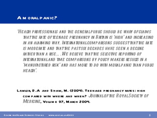 A moral panic? ‘ Health professionals and the general public should be wary of claims that the rate of teenage pregnancy in Britain is ‘high’ and increasing in an alarming way. International comparisons suggest that the rate is moderate and that the past six decades have seen a decline rather than a rise….We believe that the selective reporting of international and time comparisons by policy makers results in a ‘manufactured risk’ and has more to do with moral panic than public health’.  Lawlor, D.A  and Shaw, M. (2004). Teenage pregnancy rates: high compared with where and when?  Journal of the Royal Society of Medicine , Volume 97, March 2004. 