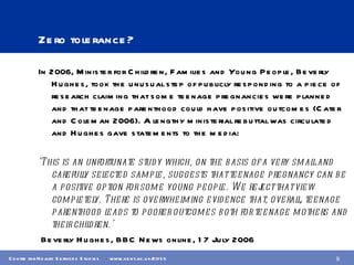 Zero tolerance? In 2006, Minister for Children, Families and Young People, Beverly Hughes, took the unusual step of publicly responding to a piece of research claiming that some teenage pregnancies were planned and that teenage parenthood could have positive outcomes (Cater and Coleman 2006). A lengthy ministerial rebuttal was circulated and Hughes gave statements to the media: ‘ This is an unfortunate study which, on the basis of a very small and carefully selected sample, suggests that teenage pregnancy can be a positive option for some young people. We reject that view completely. There is overwhelming evidence that, overall, teenage parenthood leads to poorer outcomes both for teenage mothers and their children.’  Beverly Hughes, BBC News online, 17 July 2006 