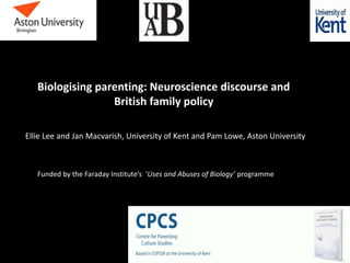 Biologising parenting: Neuroscience discourse and
British family policy
Ellie Lee and Jan Macvarish, University of Kent and Pam Lowe, Aston University
Funded by the Faraday Institute’s ‘Uses and Abuses of Biology’ programme
 