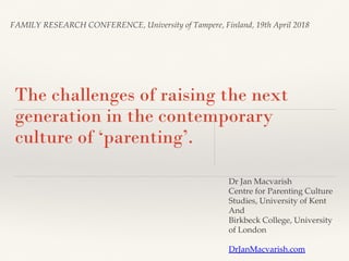 FAMILY RESEARCH CONFERENCE, University of Tampere, Finland, 19th April 2018
The challenges of raising the next
generation in the contemporary
culture of ‘parenting’.
Dr Jan Macvarish
Centre for Parenting Culture
Studies, University of Kent
And
Birkbeck College, University
of London
DrJanMacvarish.com
 