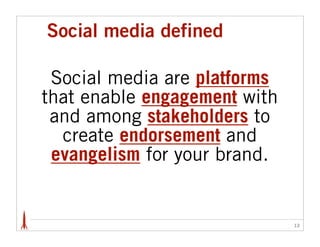 Social media defined

 Social media are platforms
that enable engagement with
 and among stakeholders to
  create endorsement and
 evangelism for your brand.


                              12
 