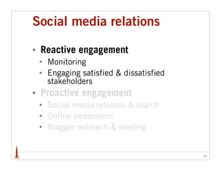 Social media relations

•   Reactive engagement
    •   Monitoring
    •   Engaging satisfied & dissatisfied
        stakeholders
•   Proactive engagement
    •   Social media releases & search
    •   Online newsrooms
    •   Blogger outreach & seeding


                                            15
 