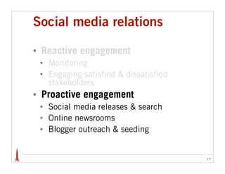 Social media relations

•   Reactive engagement
    •   Monitoring
    •   Engaging satisfied & dissatisfied
        stakeholders
•   Proactive engagement
    •   Social media releases & search
    •   Online newsrooms
    •   Blogger outreach & seeding


                                            19
 
