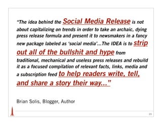 “The idea behind the   Social Media Release is not
about capitalizing on trends in order to take an archaic, dying
press release formula and present it to newsmakers in a fancy
new package labeled as ‘social media’...The IDEA is to   strip
out all of the bullshit and hype from
traditional, mechanical and useless press releases and rebuild
it as a focused compilation of relevant facts, links, media and
             to help readers write, tell,
a subscription feed
and share a story their way...”

Brian Solis, Blogger, Author

                                                                  20
 