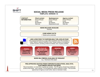 SOCIAL MEDIA PRESS RELEASE
                                TEMPLATE, VERSION 1.0

CONTACT                Client contact             Spokesperson              Agency contact
INFORMATION:           Phone #/skype              Phone #/skype             Phone #/skype
                       Email                      Email                     Email
                       IM address                 IM address                IM address
                       Web site                   Blog/relevant post        Web site


                                 NEWS RELEASE HEADLINE
                                              Subhead


                                      CORE NEWS FACTS
                                    ! Bullet-points preferable

              LINK & RSS FEED TO PURPOSE-BUILT DEL.ICIO.US PAGE
            The purpose-built del.icio.us page offers hyperlinks (and PR annotation in
             “notes” fields) to relevant historical, trend, market, product & competitive
              content sources, providing context as-needed, and, on-going updates.


                            MP3 FILE OR                      GRAPHIC                        VIDEO
   PHOTO
                           PODCAST LINK                     e.g., product               e.g., brief
  e.g., product
                           e.g., sound bytes                 schematic;               product demo
 picture, exec
                              by various                    market size                by in-house
 headshot, etc.
                             stakeholders                  graphs; logos                  expert


                      MORE MULTIMEDIA AVAILABLE BY REQUEST
                                   e.g., “download white paper”


      PRE-APPROVED QUOTES FROM CORPORATE EXECUTIVES, ANALYSTS,
                    CUSTOMERS AND/OR PARTNERS
  Recommendation: no more than 2 quotes 5.3"  per contact. The PR agency should have additional
  quotes at-the-ready, “upon request,” for journalists who desire exclusive content. This provides
                  opportunity for Agency to add further value to interested media.                    21

                  LINKS TO RELEVANT COVERAGE TO-DATE (OPTIONAL)
                      This empowers journalist to “take a different angle,” etc.
 