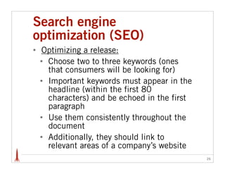 Search engine
optimization (SEO)
•   Optimizing a release:
    • Choose two to three keywords (ones
      that consumers will be looking for)
    • Important keywords must appear in the
      headline (within the first 80
      characters) and be echoed in the first
      paragraph
    • Use them consistently throughout the
      document
    • Additionally, they should link to
      relevant areas of a company’s website
                                               26
 