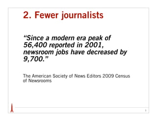 2. Fewer journalists

“Since a modern era peak of
56,400 reported in 2001,
newsroom jobs have decreased by
9,700.”

The American Society of News Editors 2009 Census
of Newsrooms




                                                   3
 