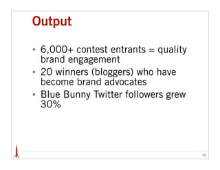 Output

•   6,000+ contest entrants = quality
    brand engagement
•   20 winners (bloggers) who have
    become brand advocates
•   Blue Bunny Twitter followers grew
    30%



                                        38
 