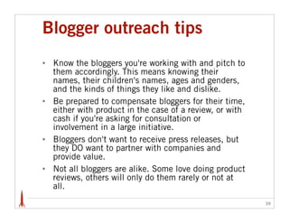 Blogger outreach tips
•   Know the bloggers you're working with and pitch to
    them accordingly. This means knowing their
    names, their children's names, ages and genders,
    and the kinds of things they like and dislike.
•   Be prepared to compensate bloggers for their time,
    either with product in the case of a review, or with
    cash if you're asking for consultation or
    involvement in a large initiative.
•   Bloggers don't want to receive press releases, but
    they DO want to partner with companies and
    provide value.
•   Not all bloggers are alike. Some love doing product
    reviews, others will only do them rarely or not at
    all.
                                                           39
 