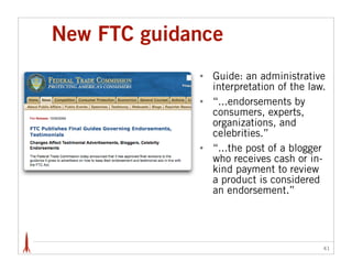 New FTC guidance
             •   Guide: an administrative
                 interpretation of the law.
             •   “...endorsements by
                 consumers, experts,
                 organizations, and
                 celebrities.”
             •   “...the post of a blogger
                 who receives cash or in-
                 kind payment to review
                 a product is considered
                 an endorsement.”




                                          41
 